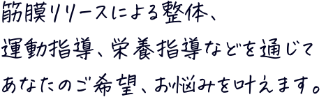 筋膜リリースによる整体、運動指導、栄養指導などを通じてあなたのご希望、お悩みを叶えます。